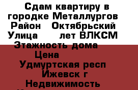 Сдам квартиру в городке Металлургов › Район ­ Октябрьский › Улица ­ 50 лет ВЛКСМ › Этажность дома ­ 9 › Цена ­ 15 000 - Удмуртская респ., Ижевск г. Недвижимость » Квартиры аренда   